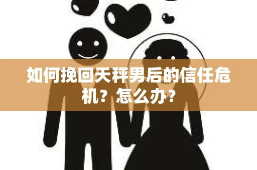 如何挽回天秤男后的信任危机?怎么办? 如何挽回天秤男后的信任危机?怎么办?