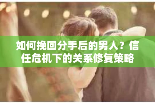 如何挽回分手后的男人?信任危机下的关系修复策略 如何挽回分手后的男人?信任危机下的关系修复策略