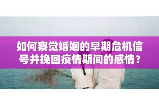 如何察觉婚姻的早期危机信号并挽回疫情期间的感情？