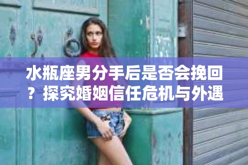 水瓶座男分手后是否会挽回？探究婚姻信任危机与外遇嫌疑的应对策略