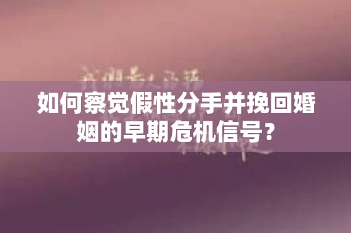 如何察觉假性分手并挽回婚姻的早期危机信号？