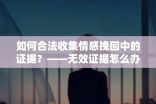 如何合法收集情感挽回中的证据？——无效证据怎么办？