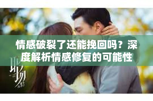 情感破裂了还能挽回吗？深度解析情感修复的可能性