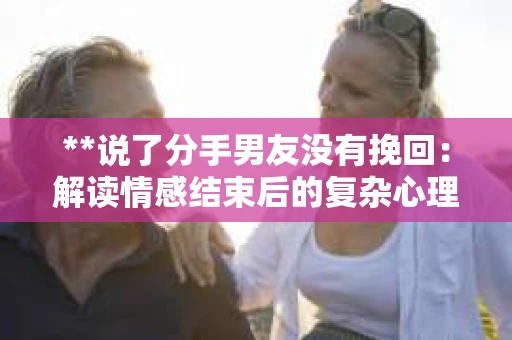 **说了分手男友没有挽回:解读情感结束后的复杂心理与现实** **说了分手男友没有挽回:解读情感结束后的复杂心理与现实**