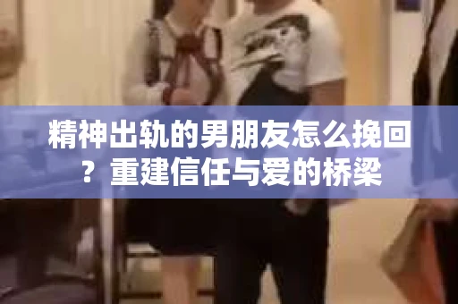 精神出轨的男朋友怎么挽回？重建信任与爱的桥梁