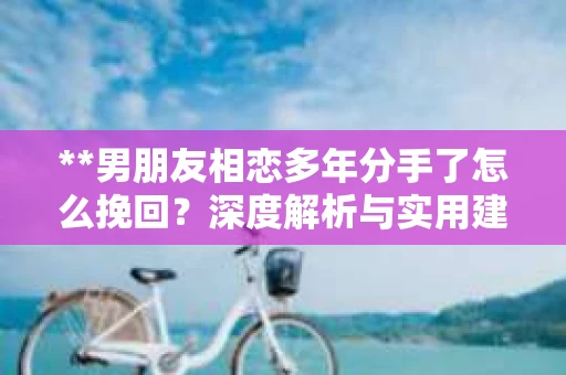 **男朋友相恋多年分手了怎么挽回？深度解析与实用建议**
