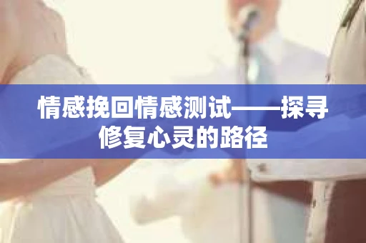 情感挽回情感测试——探寻修复心灵的路径