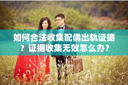 如何合法收集配偶出轨证据？证据收集无效怎么办？