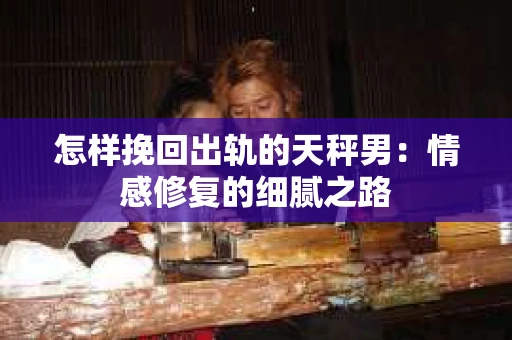 怎样挽回出轨的天秤男：情感修复的细腻之路