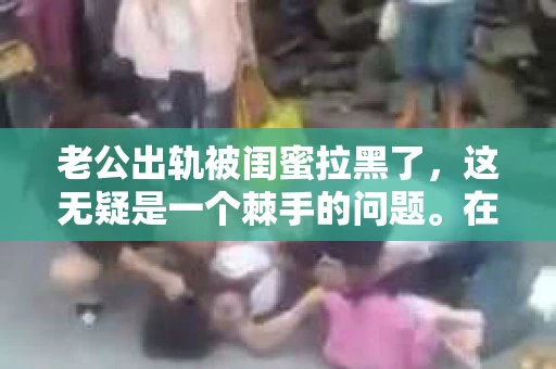 老公出轨被闺蜜拉黑了，这无疑是一个棘手的问题。在这个问题上，我想要和大家分享一下我的看法和经历，希望能给大家带来一些启示。