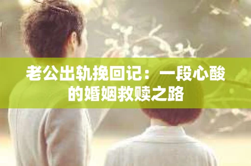 老公出轨挽回记：一段心酸的婚姻救赎之路