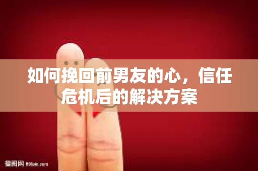 如何挽回前男友的心,信任危机后的解决方案 如何挽回前男友的心,信任危机后的解决方案