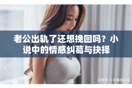 老公出轨了还想挽回吗？小说中的情感纠葛与抉择