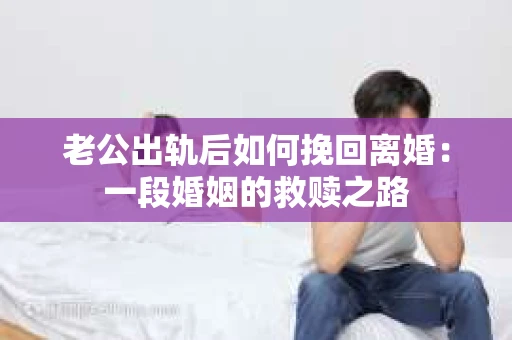 老公出轨后如何挽回离婚：一段婚姻的救赎之路