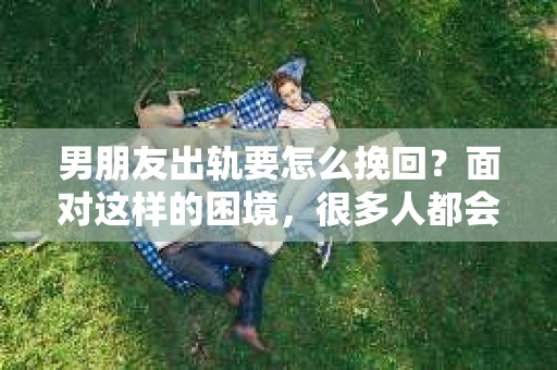 男朋友出轨要怎么挽回？面对这样的困境，很多人都会感到无助和痛苦。但请相信，无论情况多么复杂，总有解决问题的方法。今天，就让我来和大家聊聊，当男朋友出轨时，我们应该如何挽回这段感情。