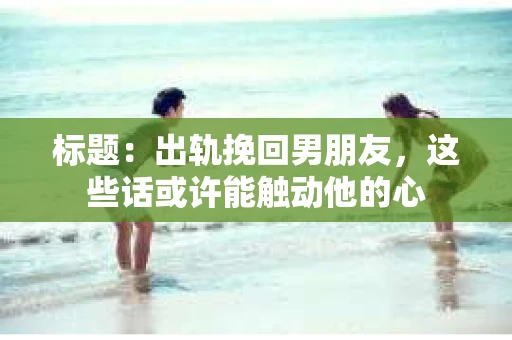 标题：出轨挽回男朋友，这些话或许能触动他的心
