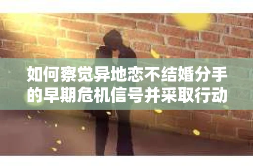 如何察觉异地恋不结婚分手的早期危机信号并采取行动? 如何察觉异地恋不结婚分手的早期危机信号并采取行动?