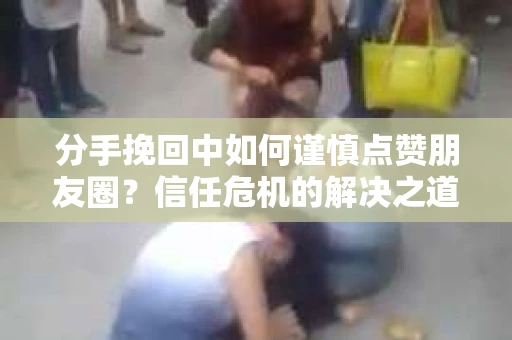 分手挽回中如何谨慎点赞朋友圈？信任危机的解决之道