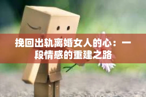 挽回出轨离婚女人的心：一段情感的重建之路