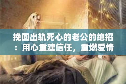 挽回出轨死心的老公的绝招：用心重建信任，重燃爱情火花