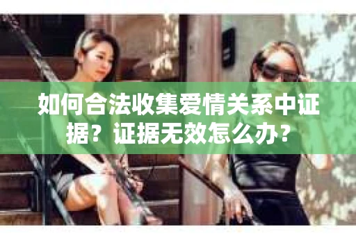 如何合法收集爱情关系中证据?证据无效怎么办? 如何合法收集爱情关系中证据?证据无效怎么办?