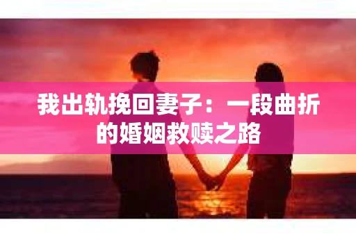 我出轨挽回妻子：一段曲折的婚姻救赎之路