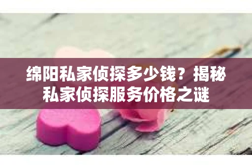 绵阳私家侦探多少钱？揭秘私家侦探服务价格之谜
