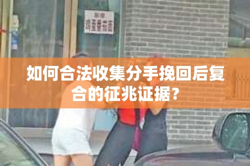 如何合法收集分手挽回后复合的征兆证据？