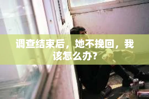 调查结束后,她不挽回,我该怎么办? 调查结束后,她不挽回,我该怎么办?