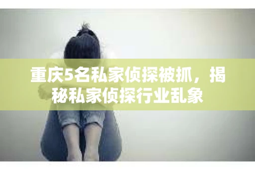 重庆5名私家侦探被抓，揭秘私家侦探行业乱象