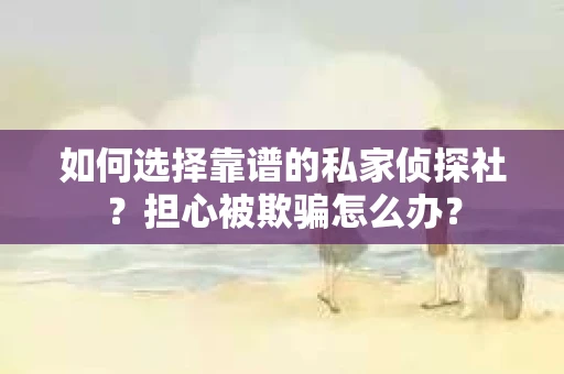 如何选择靠谱的私家侦探社？担心被欺骗怎么办？