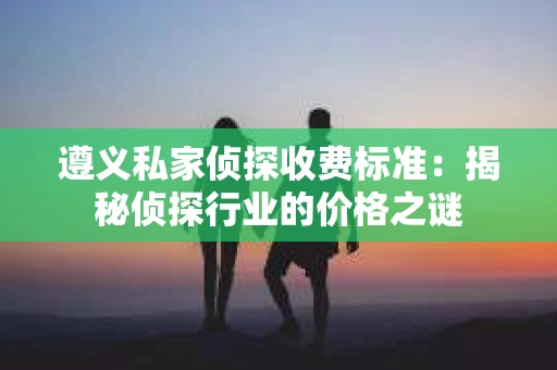 遵义私家侦探收费标准：揭秘侦探行业的价格之谜