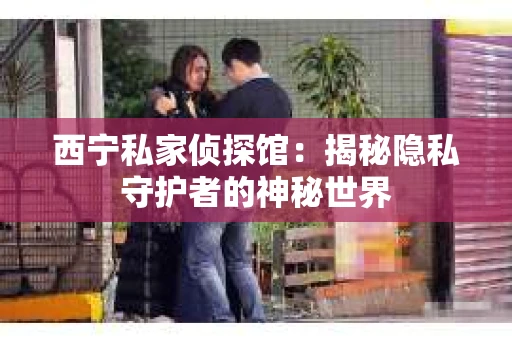 西宁私家侦探馆：揭秘隐私守护者的神秘世界