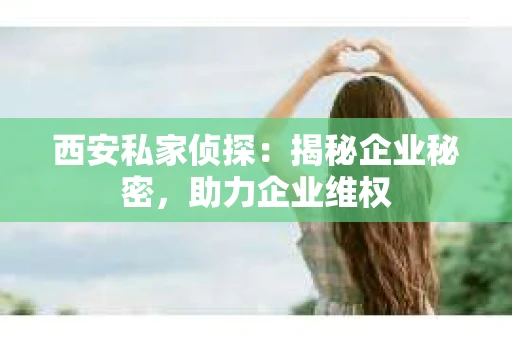 西安私家侦探：揭秘企业秘密，助力企业维权