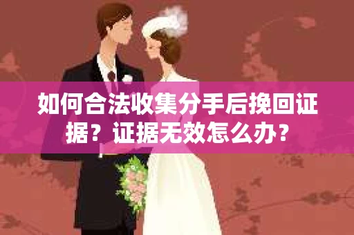 如何合法收集分手后挽回证据？证据无效怎么办？