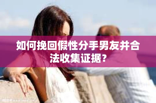 如何挽回假性分手男友并合法收集证据？