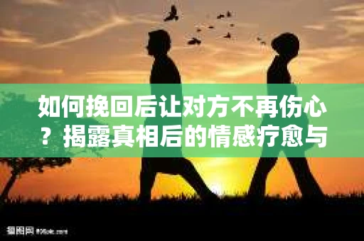 如何挽回后让对方不再伤心?揭露真相后的情感疗愈与前行计划 如何挽回后让对方不再伤心?揭露真相后的情感疗愈与前行计划