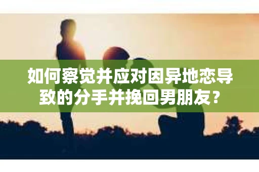 如何察觉并应对因异地恋导致的分手并挽回男朋友？