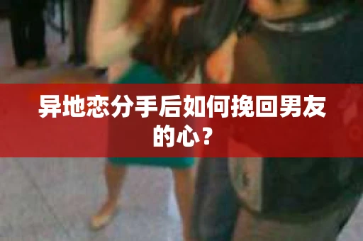 异地恋分手后如何挽回男友的心？