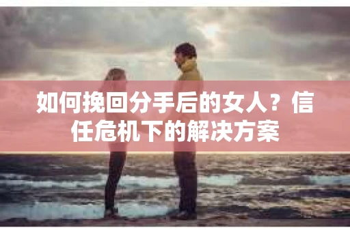 如何挽回分手后的女人?信任危机下的解决方案 如何挽回分手后的女人?信任危机下的解决方案