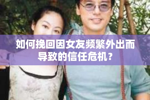 如何挽回因女友频繁外出而导致的信任危机？