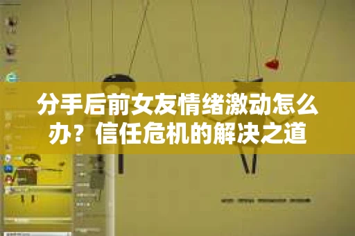 分手后前女友情绪激动怎么办？信任危机的解决之道
