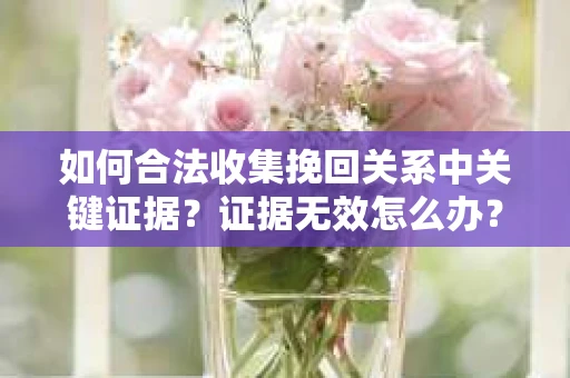如何合法收集挽回关系中关键证据？证据无效怎么办？