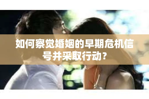 如何察觉婚姻的早期危机信号并采取行动？