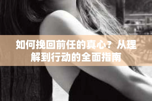 如何挽回前任的真心?从理解到行动的全面指南 如何挽回前任的真心?从理解到行动的全面指南