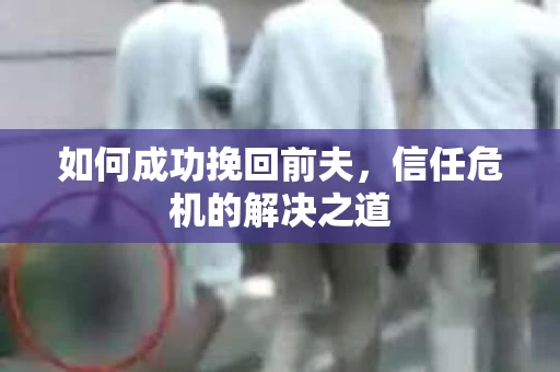 如何成功挽回前夫,信任危机的解决之道 如何成功挽回前夫,信任危机的解决之道