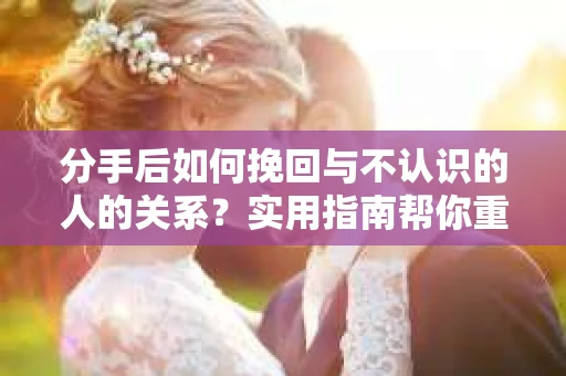 分手后如何挽回与不认识的人的关系？实用指南帮你重拾失去的联结