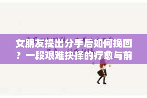 女朋友提出分手后如何挽回?一段艰难抉择的疗愈与前行之路 女朋友提出分手后如何挽回?一段艰难抉择的疗愈与前行之路