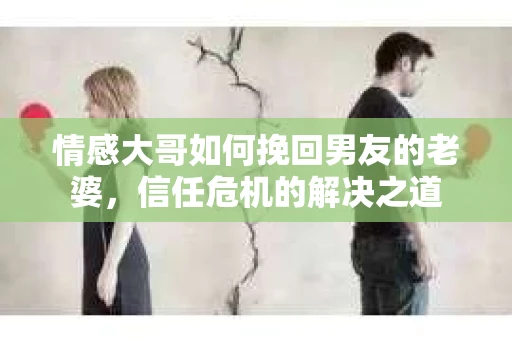 情感大哥如何挽回男友的老婆,信任危机的解决之道 情感大哥如何挽回男友的老婆,信任危机的解决之道