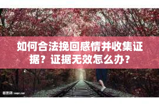 如何合法挽回感情并收集证据？证据无效怎么办？